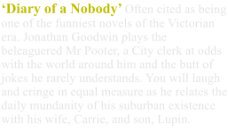 ‘Diary of a Nobody’ Often cited as being one of the funniest novels of the Victorian era. Jonathan Goodwin plays the beleaguered Mr Pooter, a City clerk at odds with the world around him and the butt of jokes he rarely understands. You will laugh and cringe in equal measure as he relates the daily mundanity of his suburban existence with his wife, Carrie, and son, Lupin.